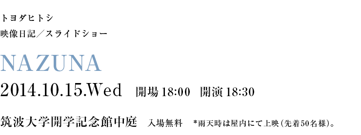 トヨダヒトシ 映像日記／スライドショー NAZUNA 2014.10.15.Wed 開場18:00 開演18:00 筑波大学開学記念館(入場無料) ※雨天時は屋内にて上映（50名様）。